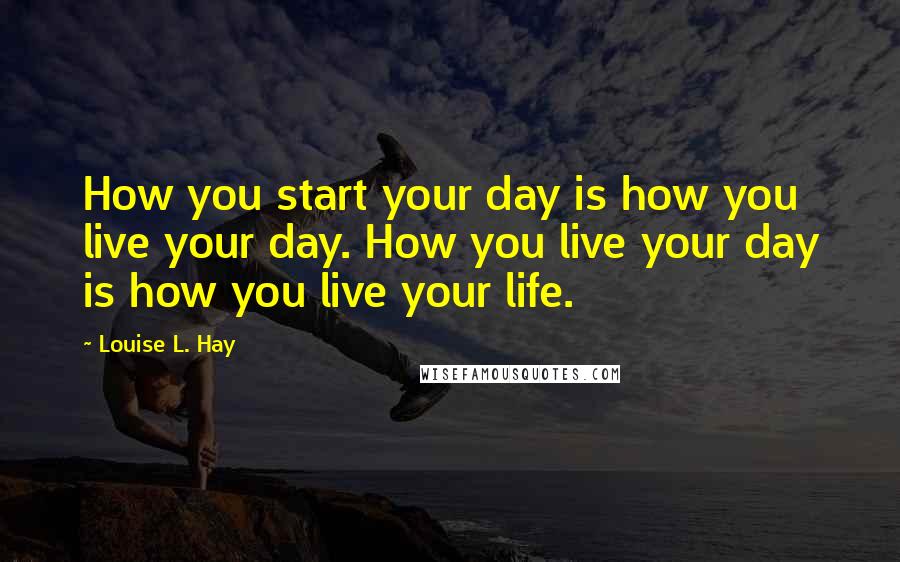 Louise L. Hay Quotes: How you start your day is how you live your day. How you live your day is how you live your life.