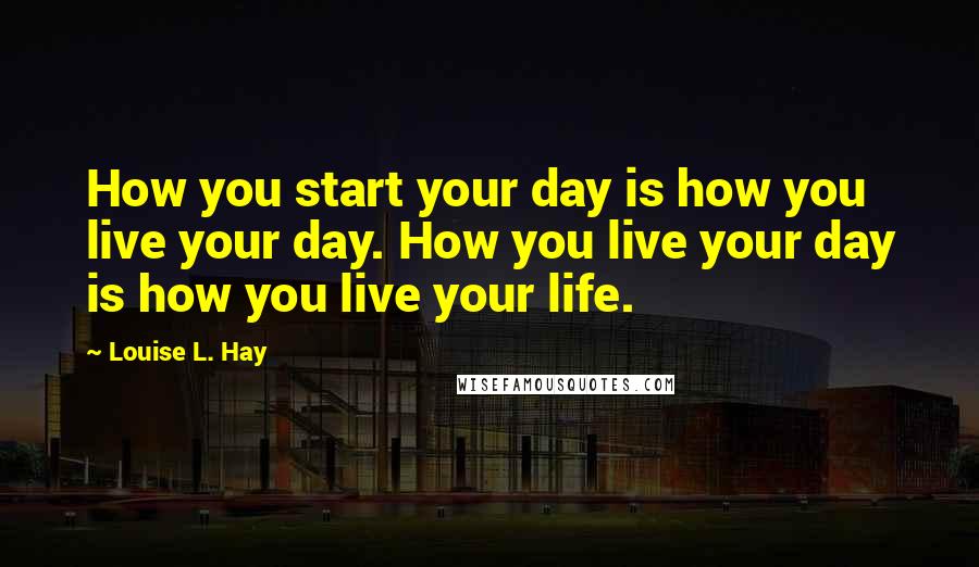 Louise L. Hay Quotes: How you start your day is how you live your day. How you live your day is how you live your life.