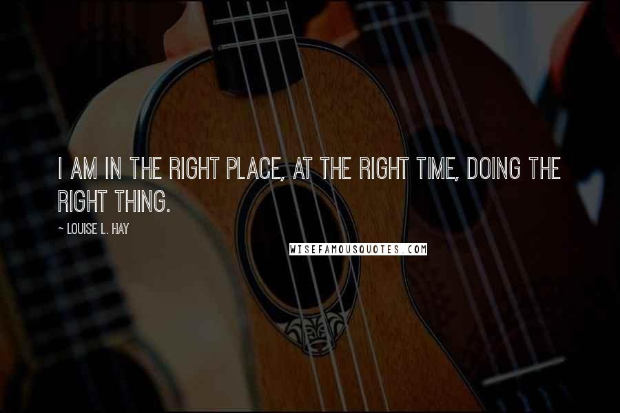 Louise L. Hay Quotes: I am in the right place, at the right time, doing the right thing.