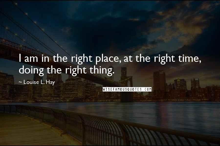 Louise L. Hay Quotes: I am in the right place, at the right time, doing the right thing.