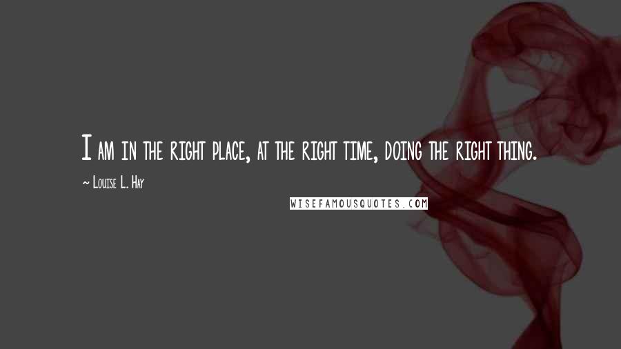 Louise L. Hay Quotes: I am in the right place, at the right time, doing the right thing.