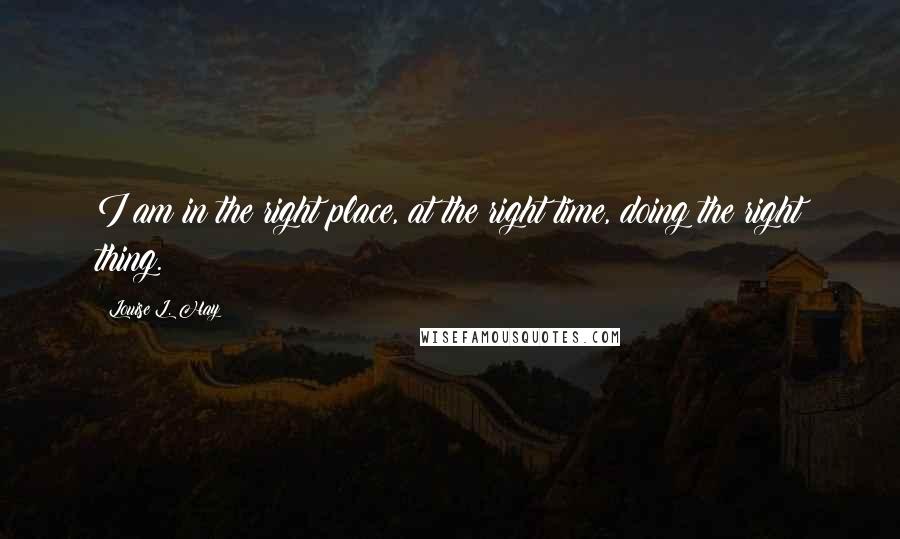 Louise L. Hay Quotes: I am in the right place, at the right time, doing the right thing.