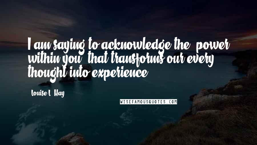 Louise L. Hay Quotes: I am saying to acknowledge the "power within you" that transforms our every thought into experience.