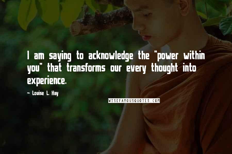 Louise L. Hay Quotes: I am saying to acknowledge the "power within you" that transforms our every thought into experience.
