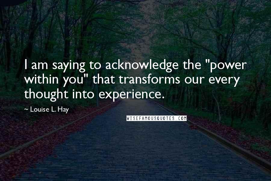 Louise L. Hay Quotes: I am saying to acknowledge the "power within you" that transforms our every thought into experience.