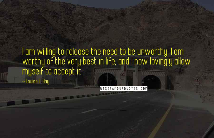 Louise L. Hay Quotes: I am willing to release the need to be unworthy. I am worthy of the very best in life, and I now lovingly allow myself to accept it