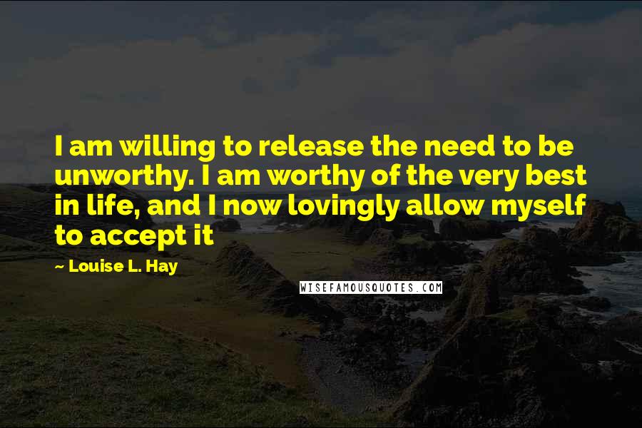 Louise L. Hay Quotes: I am willing to release the need to be unworthy. I am worthy of the very best in life, and I now lovingly allow myself to accept it