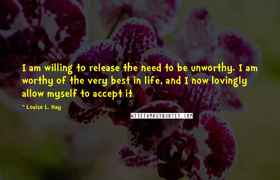 Louise L. Hay Quotes: I am willing to release the need to be unworthy. I am worthy of the very best in life, and I now lovingly allow myself to accept it