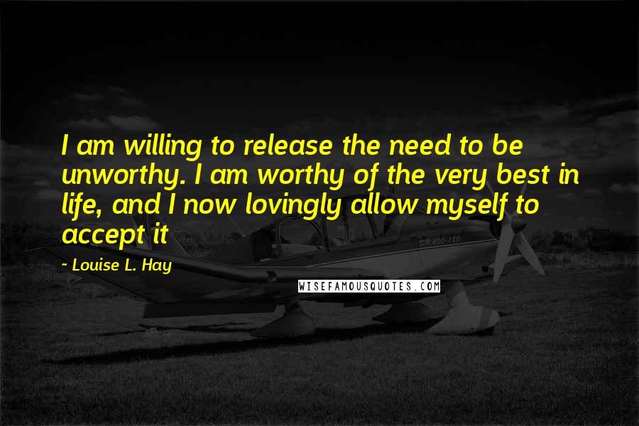 Louise L. Hay Quotes: I am willing to release the need to be unworthy. I am worthy of the very best in life, and I now lovingly allow myself to accept it