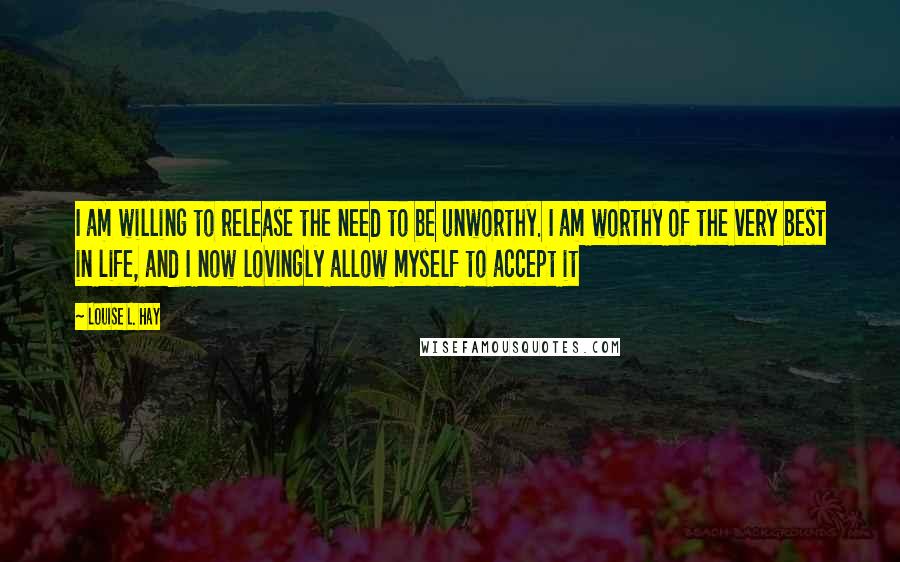 Louise L. Hay Quotes: I am willing to release the need to be unworthy. I am worthy of the very best in life, and I now lovingly allow myself to accept it