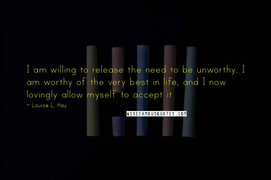 Louise L. Hay Quotes: I am willing to release the need to be unworthy. I am worthy of the very best in life, and I now lovingly allow myself to accept it