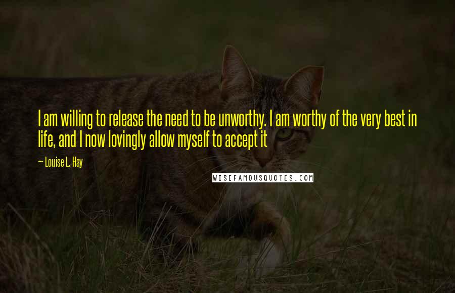 Louise L. Hay Quotes: I am willing to release the need to be unworthy. I am worthy of the very best in life, and I now lovingly allow myself to accept it