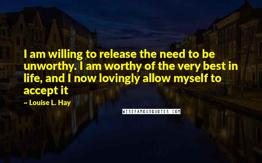 Louise L. Hay Quotes: I am willing to release the need to be unworthy. I am worthy of the very best in life, and I now lovingly allow myself to accept it