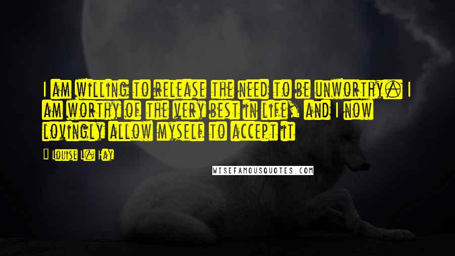 Louise L. Hay Quotes: I am willing to release the need to be unworthy. I am worthy of the very best in life, and I now lovingly allow myself to accept it