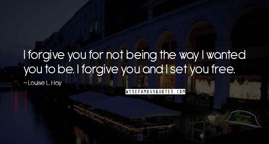 Louise L. Hay Quotes: I forgive you for not being the way I wanted you to be. I forgive you and I set you free.