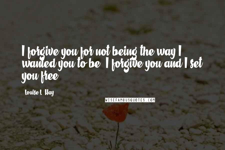 Louise L. Hay Quotes: I forgive you for not being the way I wanted you to be. I forgive you and I set you free.