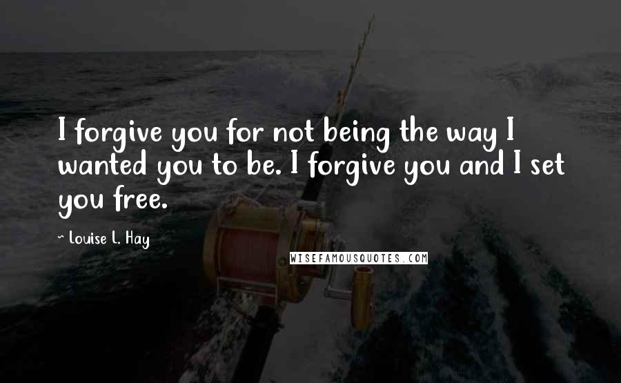 Louise L. Hay Quotes: I forgive you for not being the way I wanted you to be. I forgive you and I set you free.