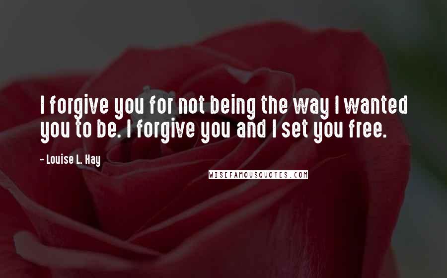 Louise L. Hay Quotes: I forgive you for not being the way I wanted you to be. I forgive you and I set you free.