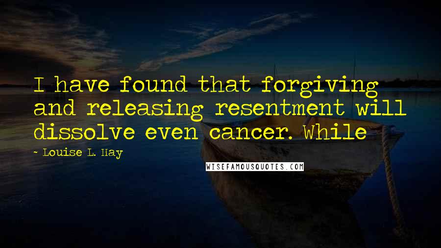 Louise L. Hay Quotes: I have found that forgiving and releasing resentment will dissolve even cancer. While