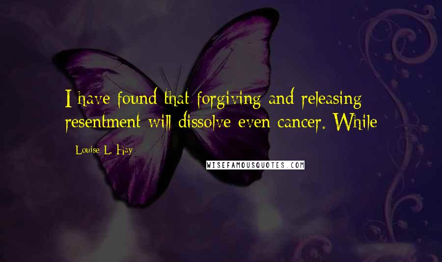 Louise L. Hay Quotes: I have found that forgiving and releasing resentment will dissolve even cancer. While