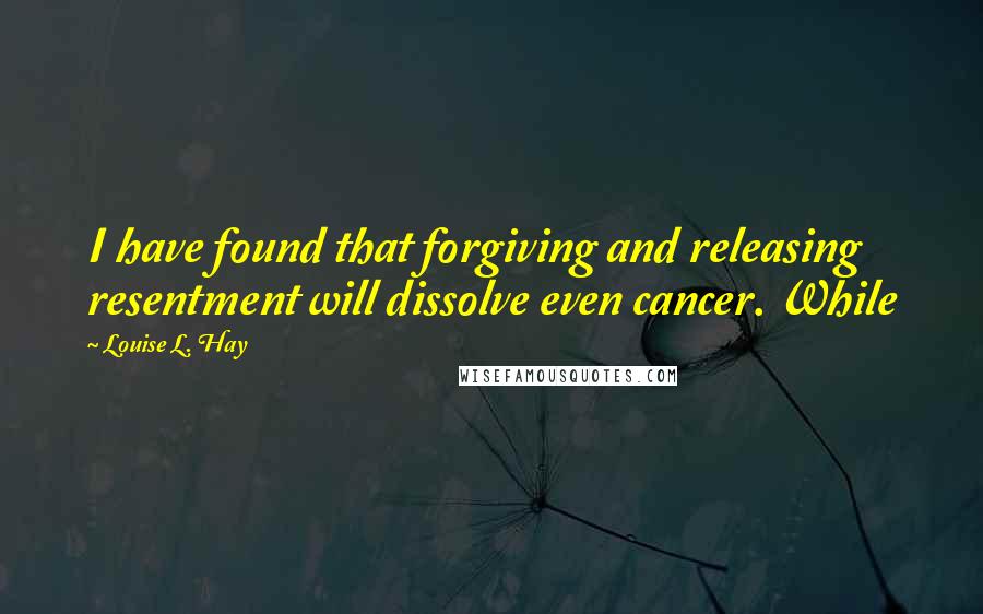 Louise L. Hay Quotes: I have found that forgiving and releasing resentment will dissolve even cancer. While