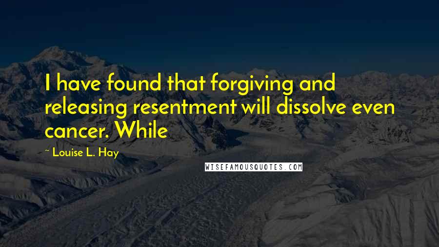 Louise L. Hay Quotes: I have found that forgiving and releasing resentment will dissolve even cancer. While