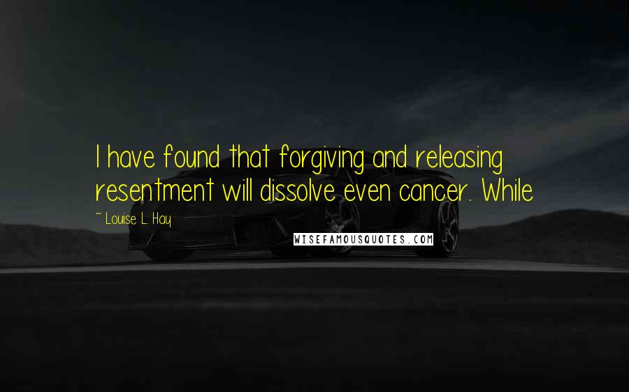 Louise L. Hay Quotes: I have found that forgiving and releasing resentment will dissolve even cancer. While