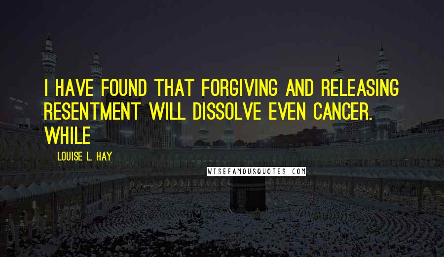 Louise L. Hay Quotes: I have found that forgiving and releasing resentment will dissolve even cancer. While