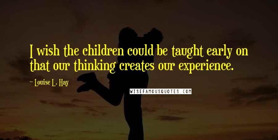 Louise L. Hay Quotes: I wish the children could be taught early on that our thinking creates our experience.