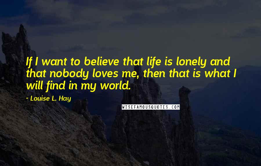 Louise L. Hay Quotes: If I want to believe that life is lonely and that nobody loves me, then that is what I will find in my world.