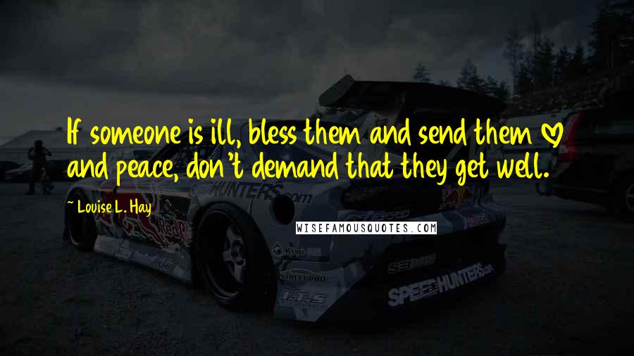 Louise L. Hay Quotes: If someone is ill, bless them and send them love and peace, don't demand that they get well.