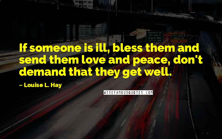 Louise L. Hay Quotes: If someone is ill, bless them and send them love and peace, don't demand that they get well.