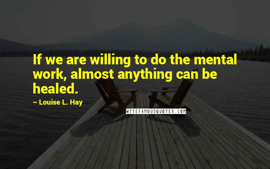 Louise L. Hay Quotes: If we are willing to do the mental work, almost anything can be healed.