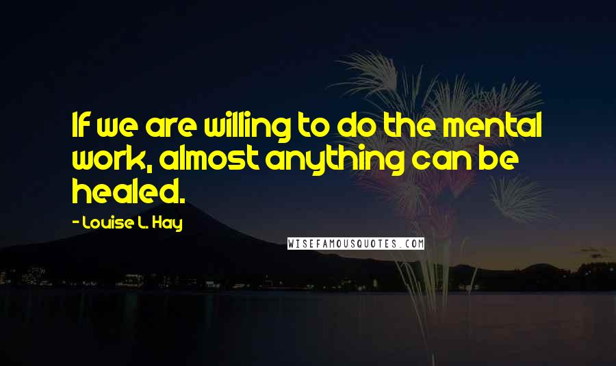 Louise L. Hay Quotes: If we are willing to do the mental work, almost anything can be healed.