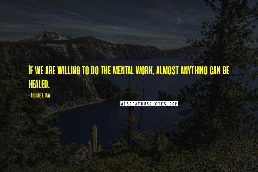 Louise L. Hay Quotes: If we are willing to do the mental work, almost anything can be healed.