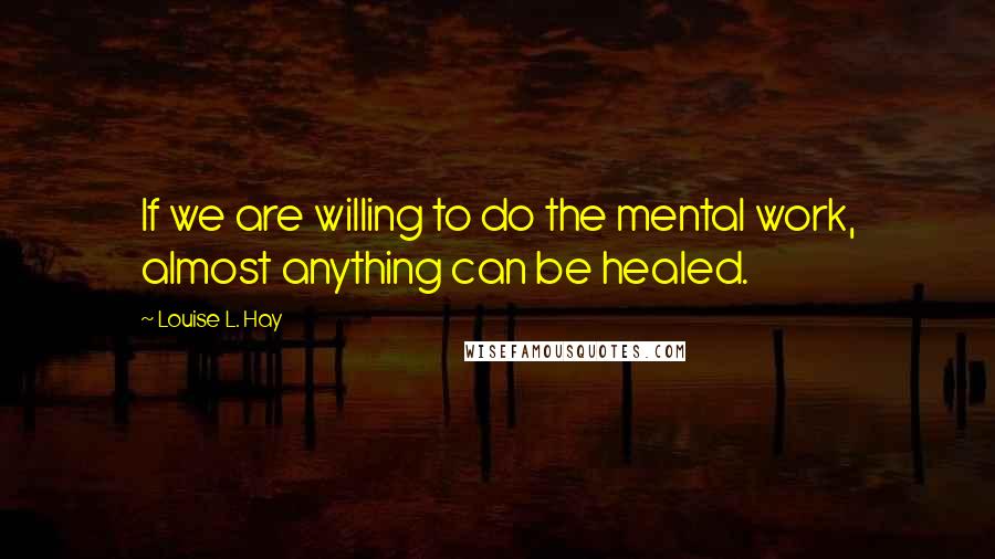 Louise L. Hay Quotes: If we are willing to do the mental work, almost anything can be healed.