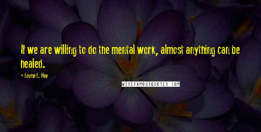 Louise L. Hay Quotes: If we are willing to do the mental work, almost anything can be healed.