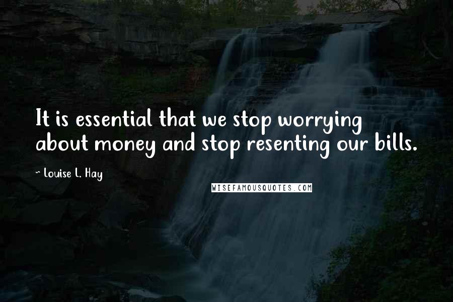 Louise L. Hay Quotes: It is essential that we stop worrying about money and stop resenting our bills.