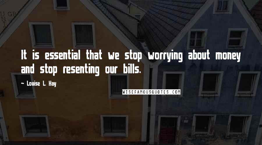 Louise L. Hay Quotes: It is essential that we stop worrying about money and stop resenting our bills.