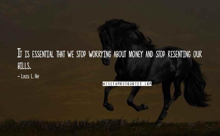 Louise L. Hay Quotes: It is essential that we stop worrying about money and stop resenting our bills.