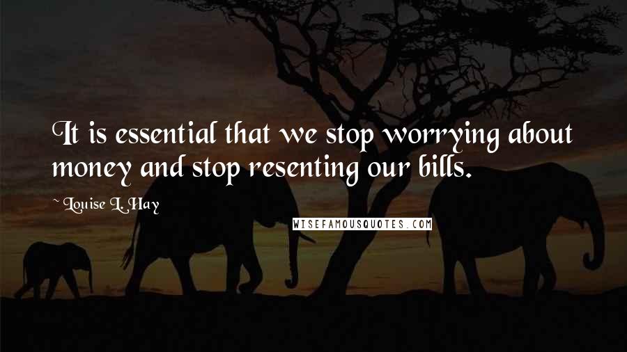 Louise L. Hay Quotes: It is essential that we stop worrying about money and stop resenting our bills.