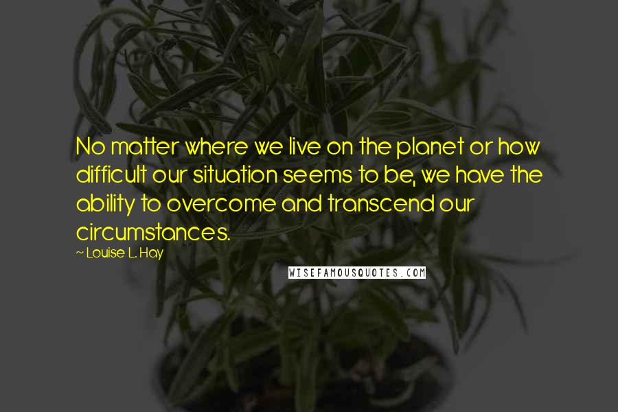 Louise L. Hay Quotes: No matter where we live on the planet or how difficult our situation seems to be, we have the ability to overcome and transcend our circumstances.