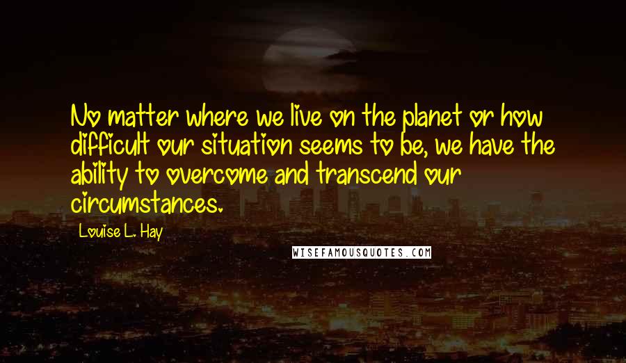 Louise L. Hay Quotes: No matter where we live on the planet or how difficult our situation seems to be, we have the ability to overcome and transcend our circumstances.