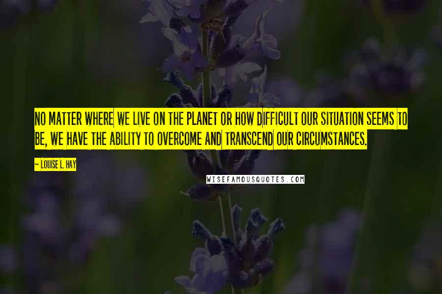 Louise L. Hay Quotes: No matter where we live on the planet or how difficult our situation seems to be, we have the ability to overcome and transcend our circumstances.