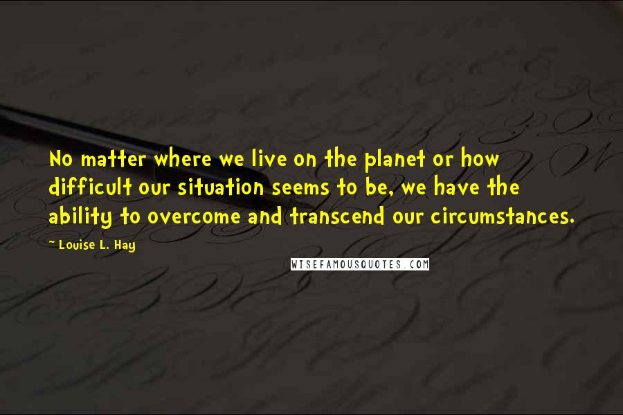Louise L. Hay Quotes: No matter where we live on the planet or how difficult our situation seems to be, we have the ability to overcome and transcend our circumstances.