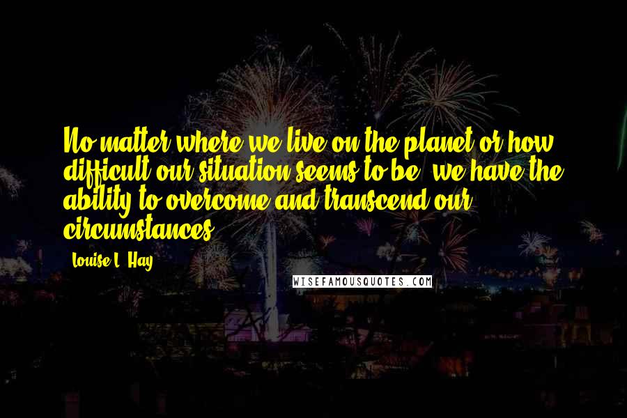 Louise L. Hay Quotes: No matter where we live on the planet or how difficult our situation seems to be, we have the ability to overcome and transcend our circumstances.