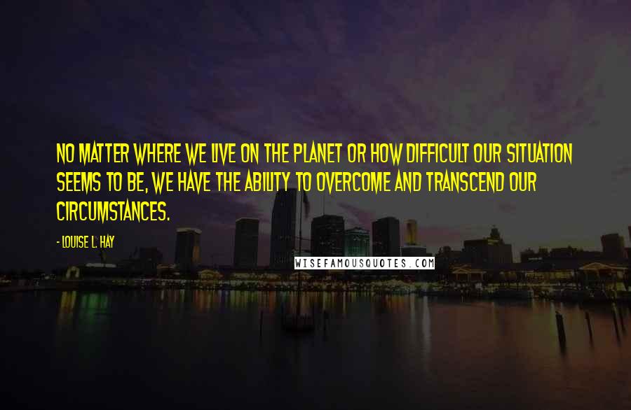 Louise L. Hay Quotes: No matter where we live on the planet or how difficult our situation seems to be, we have the ability to overcome and transcend our circumstances.