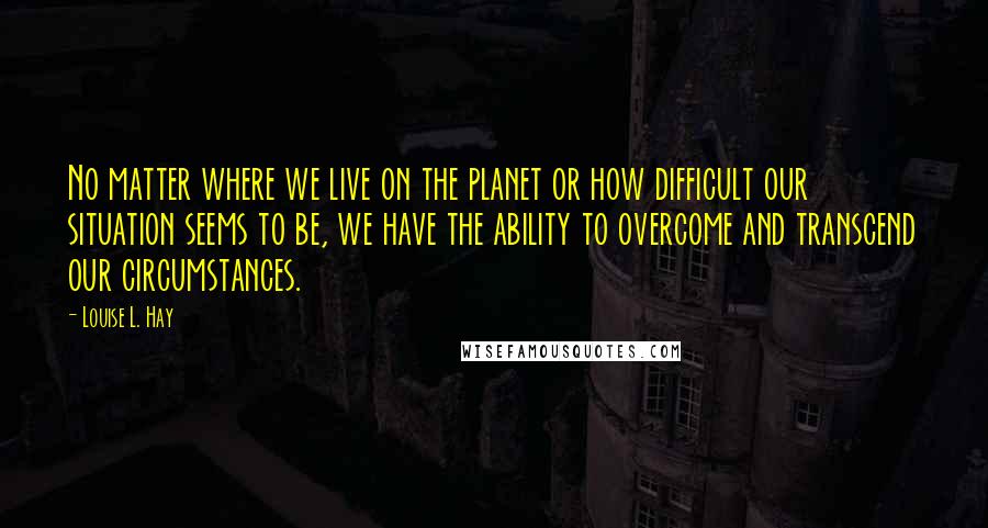 Louise L. Hay Quotes: No matter where we live on the planet or how difficult our situation seems to be, we have the ability to overcome and transcend our circumstances.