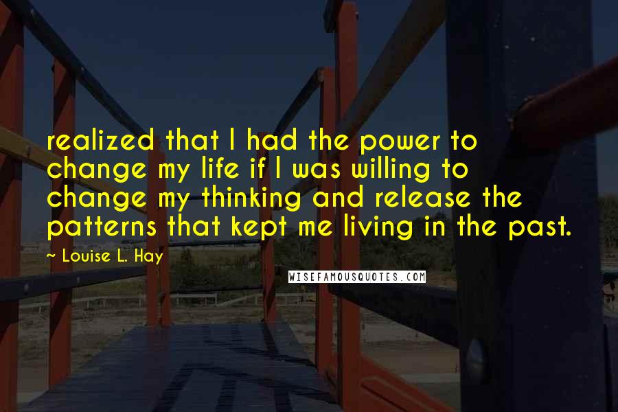 Louise L. Hay Quotes: realized that I had the power to change my life if I was willing to change my thinking and release the patterns that kept me living in the past.