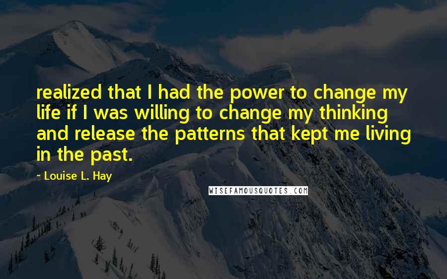 Louise L. Hay Quotes: realized that I had the power to change my life if I was willing to change my thinking and release the patterns that kept me living in the past.